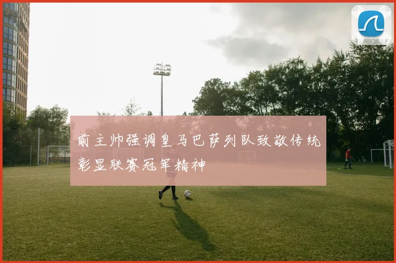 前主帅强调皇马巴萨列队致敬传统彰显联赛冠军精神