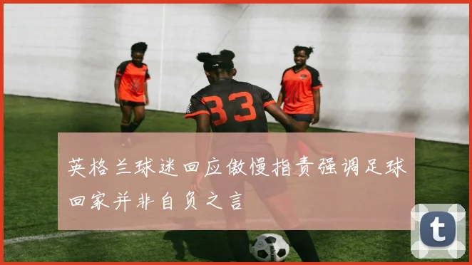 英格兰球迷回应傲慢指责强调足球回家并非自负之言