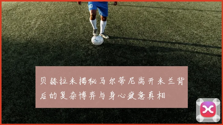 贝赫拉米揭秘马尔蒂尼离开米兰背后的复杂博弈与身心疲惫真相