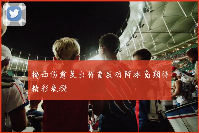 梅西伤愈复出将首发对阵冰岛期待精彩表现