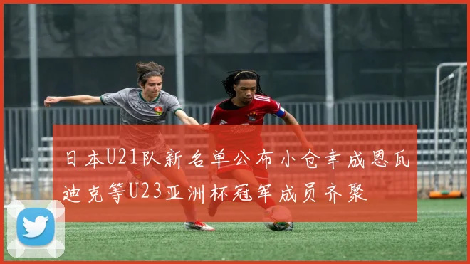 日本U21队新名单公布小仓幸成恩瓦迪克等U23亚洲杯冠军成员齐聚
