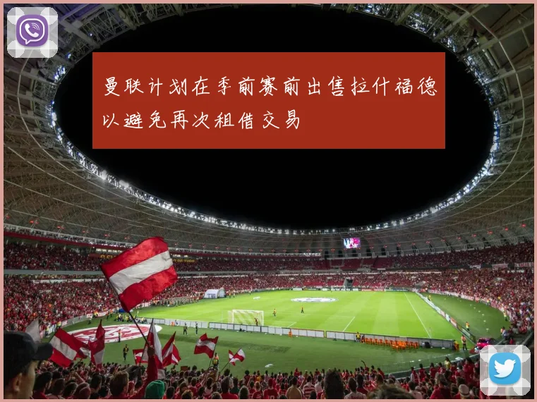 曼联计划在季前赛前出售拉什福德以避免再次租借交易