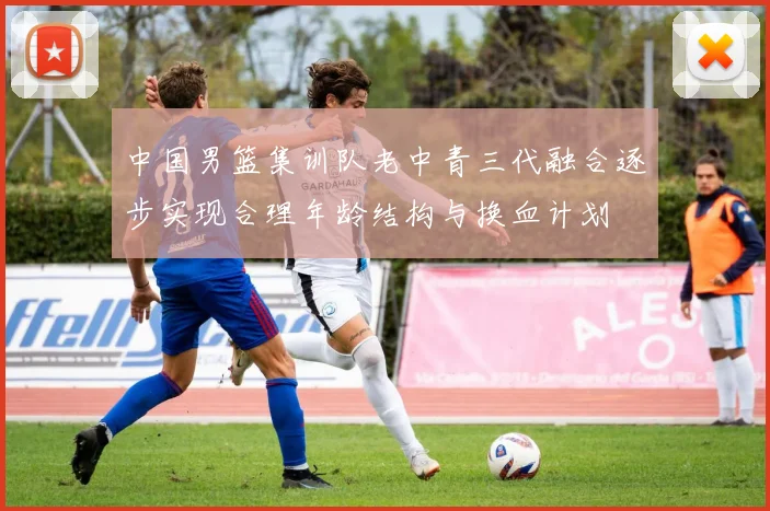 中国男篮集训队老中青三代融合逐步实现合理年龄结构与换血计划
