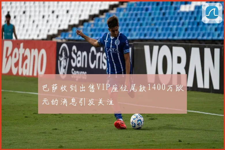 巴萨收到出售VIP座位尾款1400万欧元的消息引发关注