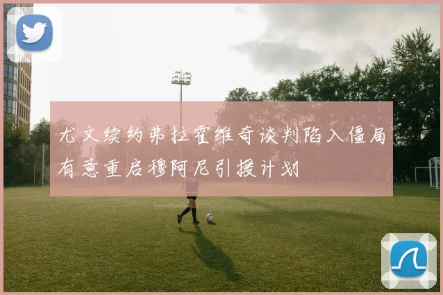 尤文续约弗拉霍维奇谈判陷入僵局有意重启穆阿尼引援计划