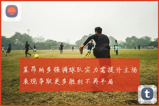 莱昂纳多强调球队实力需提升主场表现争取更多胜利不再平局