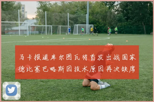 马卡报道库尔图瓦将首发出战国家德比塞巴略斯因技术原因再次缺席