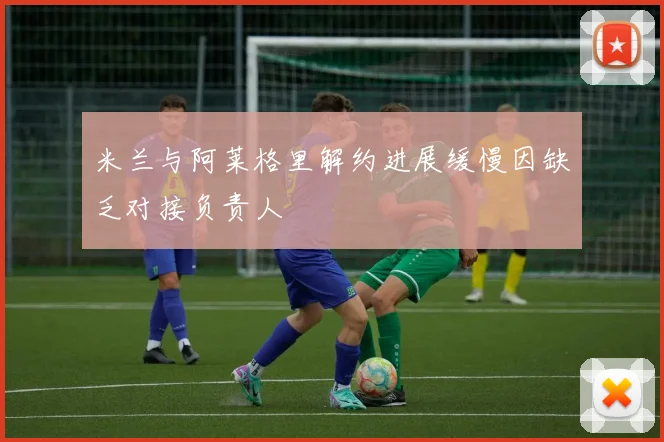 米兰与阿莱格里解约进展缓慢因缺乏对接负责人