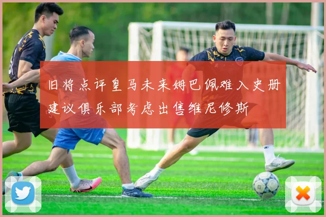 旧将点评皇马未来姆巴佩难入史册建议俱乐部考虑出售维尼修斯