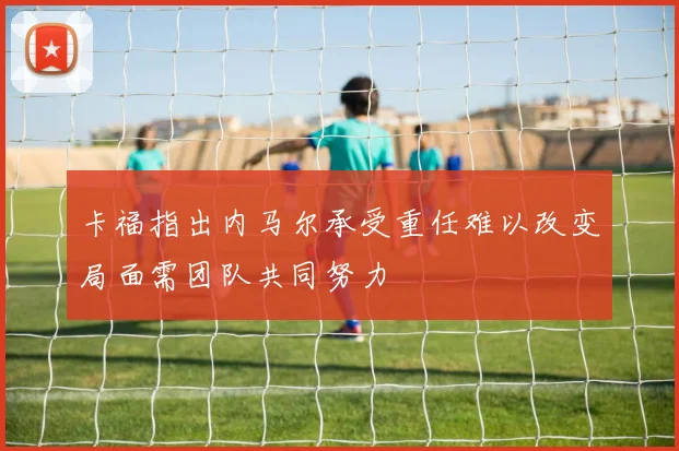 卡福指出内马尔承受重任难以改变局面需团队共同努力